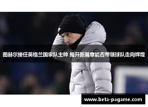 图赫尔接任英格兰国家队主帅 揭开新篇章能否带领球队走向辉煌