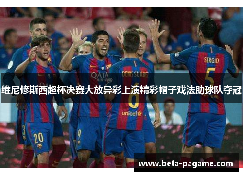 维尼修斯西超杯决赛大放异彩上演精彩帽子戏法助球队夺冠